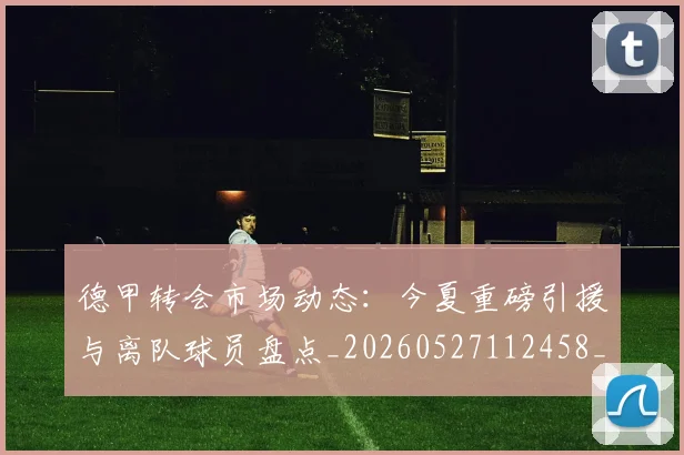 德甲转会市场动态:今夏重磅引援与离队球员盘点_20260527112458_20260704173722