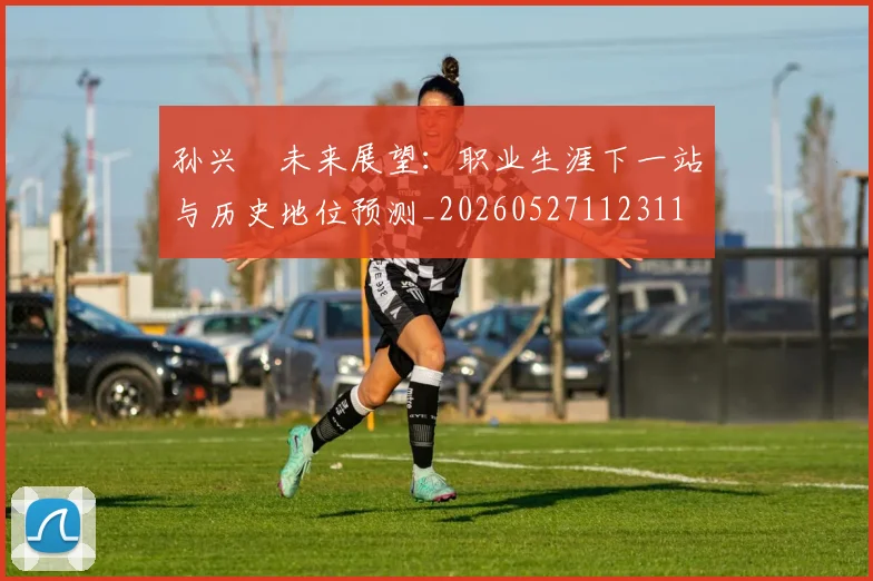 孙兴慜未来展望:职业生涯下一站与历史地位预测_20260527112311