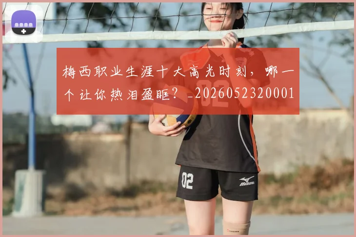 梅西职业生涯十大高光时刻,哪一个让你热泪盈眶?_20260523200015_20260707145201