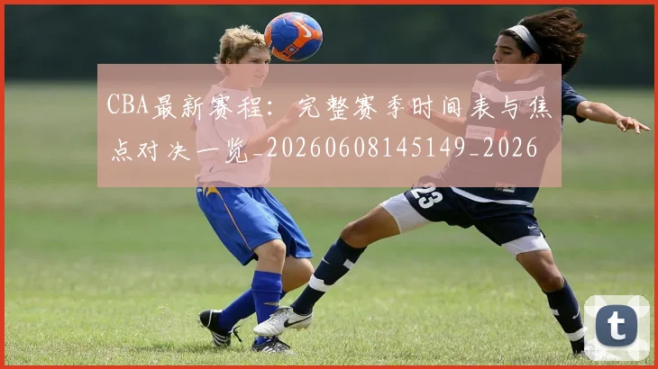 CBA最新赛程:完整赛季时间表与焦点对决一览_20260608145149_20260712045606