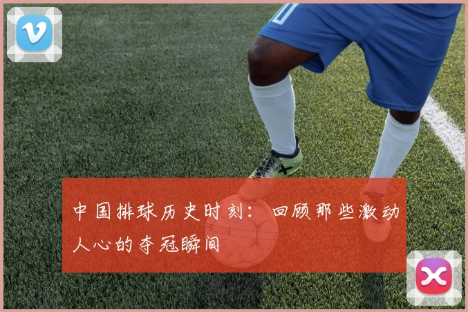 中国排球历史时刻:回顾那些激动人心的夺冠瞬间