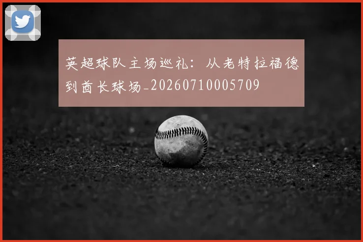 英超球队主场巡礼：从老特拉福德到酋长球场_20260710005709