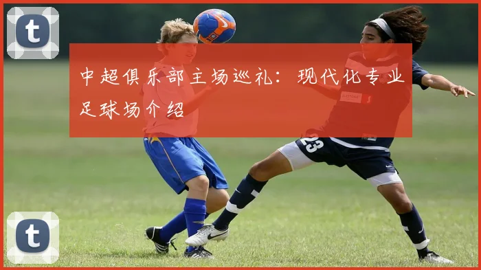 中超俱乐部主场巡礼：现代化专业足球场介绍