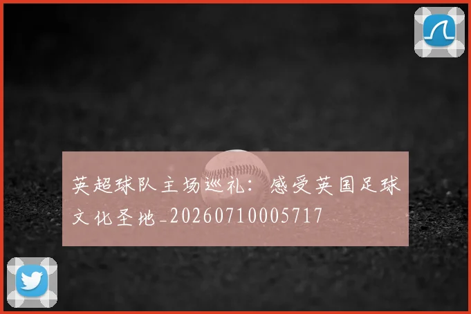 英超球队主场巡礼：感受英国足球文化圣地_20260710005717