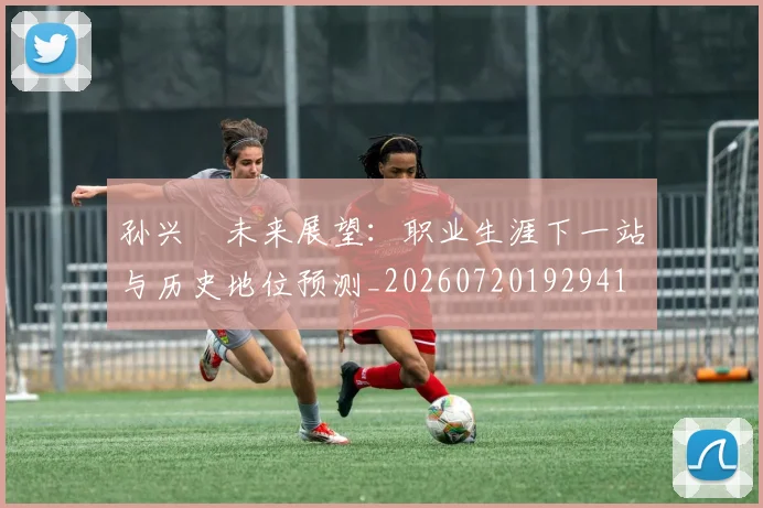 孙兴慜未来展望：职业生涯下一站与历史地位预测_20260720192941