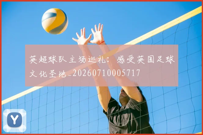 英超球队主场巡礼：感受英国足球文化圣地_20260710005717