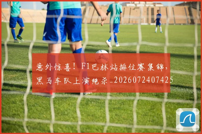 意外惊喜!F1巴林站排位赛集锦,黑马车队上演绝杀_20260724074259