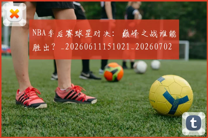 NBA季后赛球星对决：巅峰之战谁能胜出？_20260611151021_20260702165229_20260714212039
