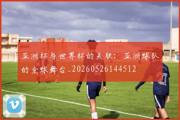 亚洲杯与世界杯的关联：亚洲球队的全球舞台_20260526144512