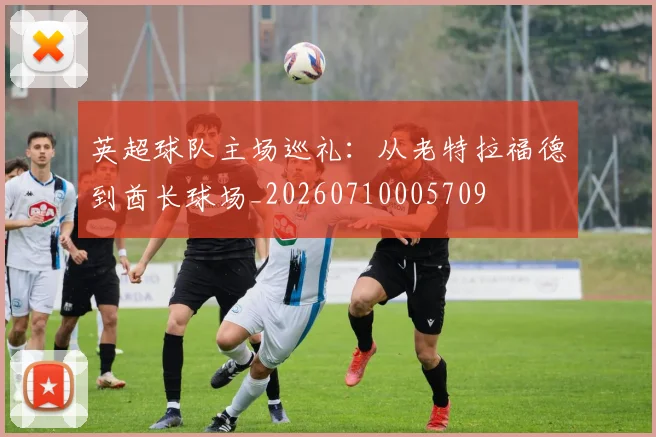英超球队主场巡礼：从老特拉福德到酋长球场_20260710005709