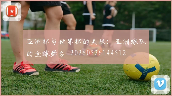 亚洲杯与世界杯的关联:亚洲球队的全球舞台_20260526144512