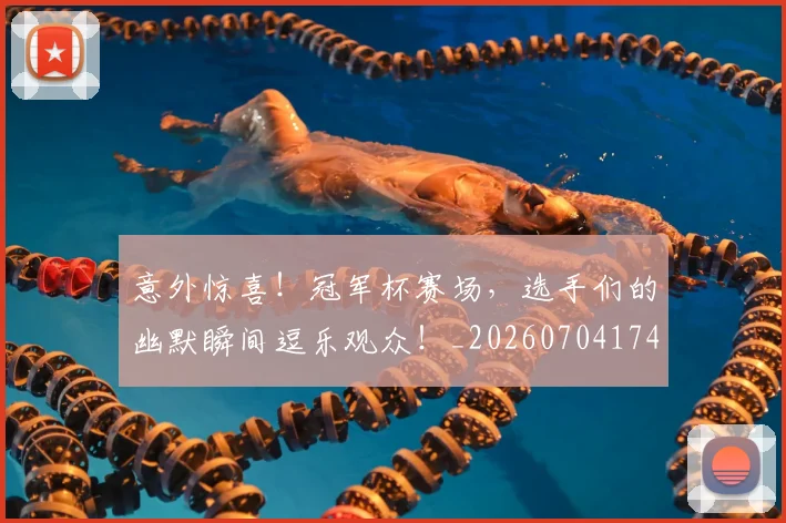 意外惊喜！冠军杯赛场，选手们的幽默瞬间逗乐观众！_20260704174457
